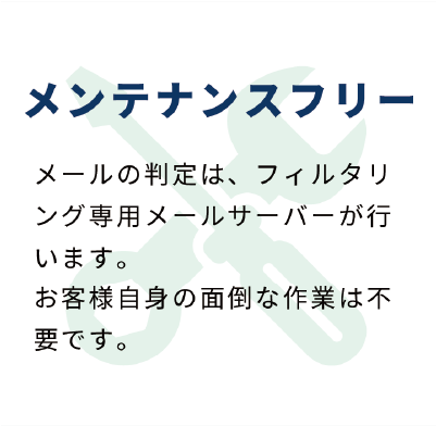 メンテナンスフリー：メールの判定はフィルタリング専用メールサーバーが行います。お客様自身の面倒なは不要です。