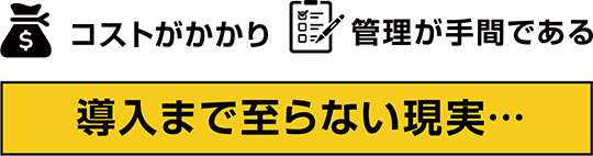 コストがかかり、管理が手間である。導入まで至らない現実･･･