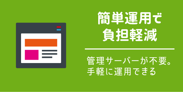 【簡単運用で 負担軽減】管理サーバーが不要。 手軽に運用できる