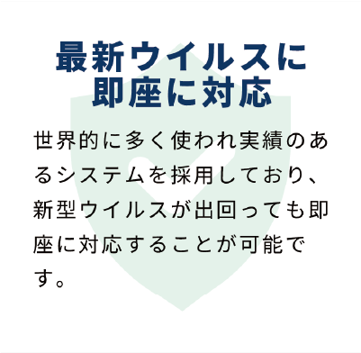 最新のウイルスに即座に対応：世界的に多く使われ実績のあるシステムを採用しており、新型ウイルスが出回っても即座に対応することが可能です。